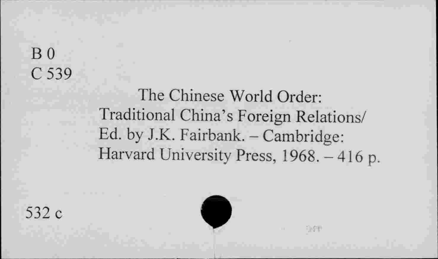 ﻿B 0
C 539
The Chinese World Order: Traditional China’s Foreign Relations/ Ed. by J.K. Fairbank. - Cambridge: Harvard University Press, 1968. - 416 p.
532 c